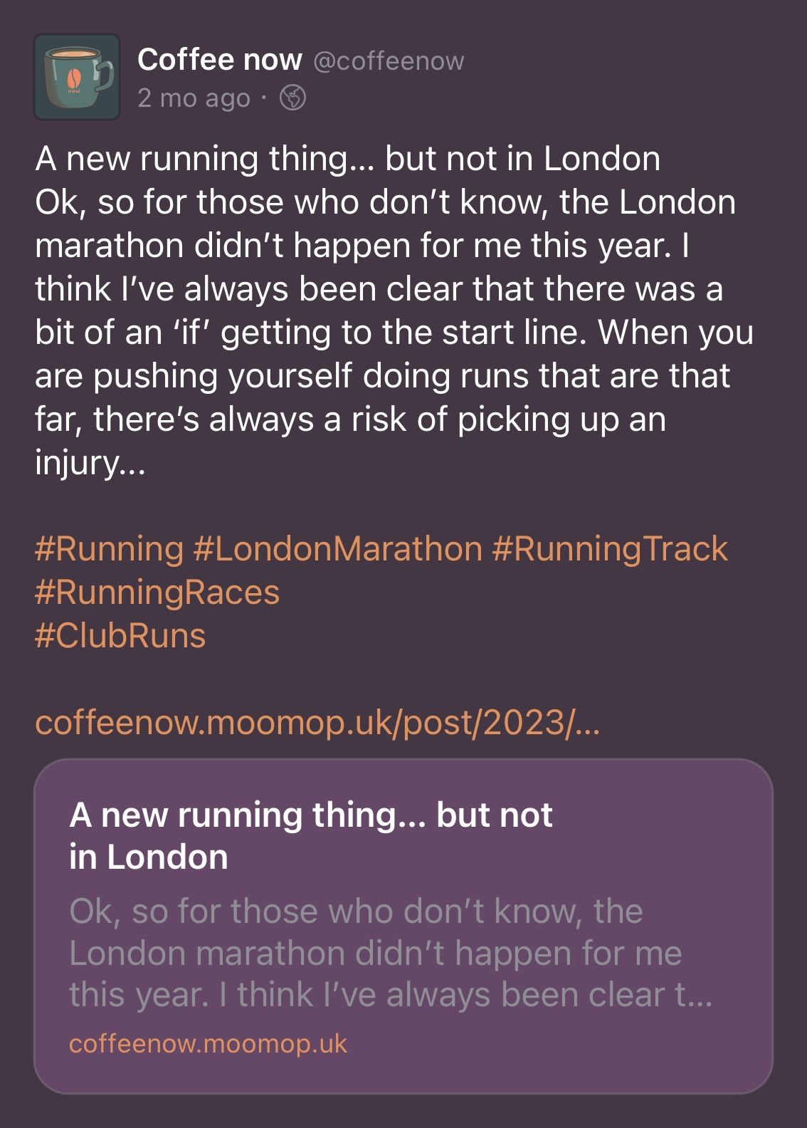 Screenshot of mastodon post for coffee now ''A new running thing... but not in London Ok, so for those who don't know, the London marathon didn't happen for me this year. I think I've always been clear that there was a bit of an 'if' getting to the start line. When you are pushing yourself doing runs that are that far, there's always a risk of picking up an injury...'